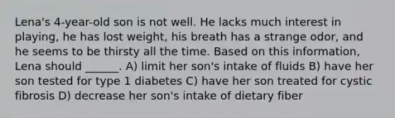 Lena's 4-year-old son is not well. He lacks much interest in playing, he has lost weight, his breath has a strange odor, and he seems to be thirsty all the time. Based on this information, Lena should ______. A) limit her son's intake of fluids B) have her son tested for type 1 diabetes C) have her son treated for cystic fibrosis D) decrease her son's intake of dietary fiber