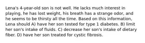 Lena's 4-year-old son is not well. He lacks much interest in playing, he has lost weight, his breath has a strange odor, and he seems to be thirsty all the time. Based on this information, Lena should A) have her son tested for type 1 diabetes. B) limit her son's intake of fluids. C) decrease her son's intake of dietary fiber. D) have her son treated for cystic fibrosis.