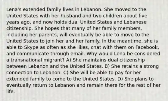 Lena's extended family lives in Lebanon. She moved to the United States with her husband and two children about five years ago, and now holds dual United States and Lebanese citizenship. She hopes that many of her family members, including her parents, will eventually be able to move to the United States to join her and her family. In the meantime, she is able to Skype as often as she likes, chat with them on Facebook, and communicate through email. Why would Lena be considered a transnational migrant? A) She maintains dual citizenship between Lebanon and the United States. B) She retains a strong connection to Lebanon. C) She will be able to pay for her extended family to come to the United States. D) She plans to eventually return to Lebanon and remain there for the rest of her life.