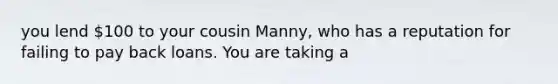 you lend 100 to your cousin Manny, who has a reputation for failing to pay back loans. You are taking a