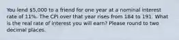 You lend 5,000 to a friend for one year at a nominal interest rate of 11%. The CPI over that year rises from 184 to 191. What is the real rate of interest you will earn? Please round to two decimal places.