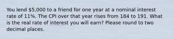 You lend 5,000 to a friend for one year at a nominal interest rate of 11%. The CPI over that year rises from 184 to 191. What is the real rate of interest you will earn? Please round to two decimal places.