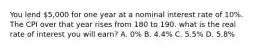 You lend 5,000 for one year at a nominal interest rate of 10%. The CPI over that year rises from 180 to 190. what is the real rate of interest you will earn? A. 0% B. 4.4% C. 5.5% D. 5.8%