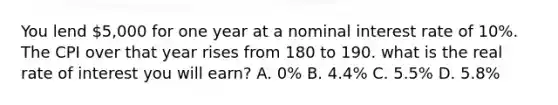 You lend 5,000 for one year at a nominal interest rate of 10%. The CPI over that year rises from 180 to 190. what is the real rate of interest you will earn? A. 0% B. 4.4% C. 5.5% D. 5.8%