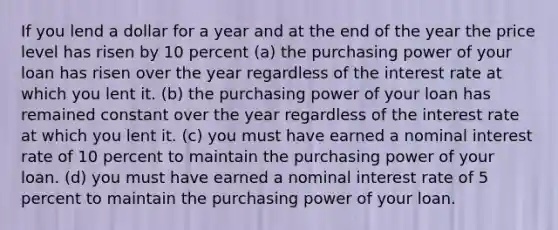 If you lend a dollar for a year and at the end of the year the price level has risen by 10 percent (a) the purchasing power of your loan has risen over the year regardless of the interest rate at which you lent it. (b) the purchasing power of your loan has remained constant over the year regardless of the interest rate at which you lent it. (c) you must have earned a nominal interest rate of 10 percent to maintain the purchasing power of your loan. (d) you must have earned a nominal interest rate of 5 percent to maintain the purchasing power of your loan.