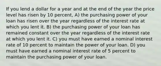 If you lend a dollar for a year and at the end of the year the price level has risen by 10 percent, A) the purchasing power of your loan has risen over the year regardless of the interest rate at which you lent it. B) the purchasing power of your loan has remained constant over the year regardless of the interest rate at which you lent it. C) you must have earned a nominal interest rate of 10 percent to maintain the power of your loan. D) you must have earned a nominal interest rate of 5 percent to maintain the purchasing power of your loan.