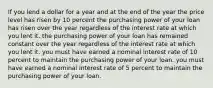 If you lend a dollar for a year and at the end of the year the price level has risen by 10 percent the purchasing power of your loan has risen over the year regardless of the interest rate at which you lent it. the purchasing power of your loan has remained constant over the year regardless of the interest rate at which you lent it. you must have earned a nominal interest rate of 10 percent to maintain the purchasing power of your loan. you must have earned a nominal interest rate of 5 percent to maintain the purchasing power of your loan.