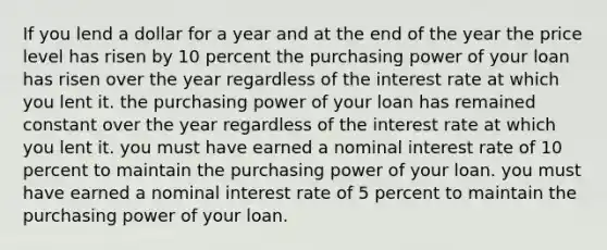 If you lend a dollar for a year and at the end of the year the price level has risen by 10 percent the purchasing power of your loan has risen over the year regardless of the interest rate at which you lent it. the purchasing power of your loan has remained constant over the year regardless of the interest rate at which you lent it. you must have earned a nominal interest rate of 10 percent to maintain the purchasing power of your loan. you must have earned a nominal interest rate of 5 percent to maintain the purchasing power of your loan.