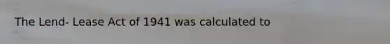 The Lend- Lease Act of 1941 was calculated to