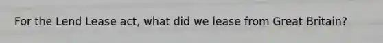 For the Lend Lease act, what did we lease from Great Britain?