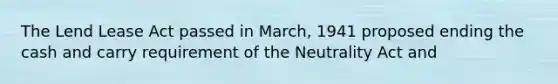 The Lend Lease Act passed in March, 1941 proposed ending the cash and carry requirement of the Neutrality Act and