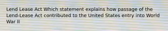 Lend Lease Act Which statement explains how passage of the Lend-Lease Act contributed to the United States entry into World War II