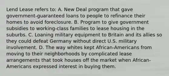 Lend Lease refers to: A. New Deal program that gave government-guaranteed loans to people to refinance their homes to avoid foreclosure. B. Program to give government subsidies to working-class families to lease housing in the suburbs. C. Loaning military equipment to Britain and its allies so they could defeat Germany without direct U.S. military involvement. D. The way whites kept African-Americans from moving to their neighborhoods by complicated lease arrangements that took houses off the market when African-Americans expressed interest in buying them.