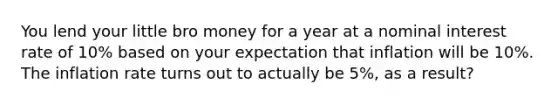 You lend your little bro money for a year at a nominal interest rate of 10% based on your expectation that inflation will be 10%. The inflation rate turns out to actually be 5%, as a result?