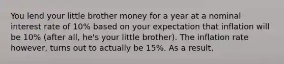 You lend your little brother money for a year at a nominal interest rate of 10% based on your expectation that inflation will be 10% (after all, he's your little brother). The inflation rate however, turns out to actually be 15%. As a result,