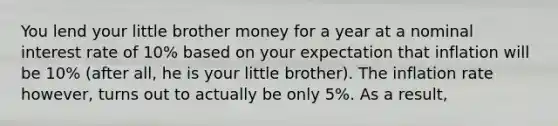 You lend your little brother money for a year at a nominal interest rate of 10% based on your expectation that inflation will be 10% (after all, he is your little brother). The inflation rate however, turns out to actually be only 5%. As a result,