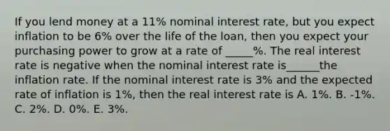 If you lend money at a 11​% nominal interest​ rate, but you expect inflation to be 6​% over the life of the​ loan, then you expect your purchasing power to grow at a rate of _____%. The real interest rate is negative when the nominal interest rate is______the inflation rate. If the nominal interest rate is 3% and the expected rate of inflation is 1​%, then the real interest rate is A. 1%. B. -1%. C. 2​%. D. 0​%. E. 3%.