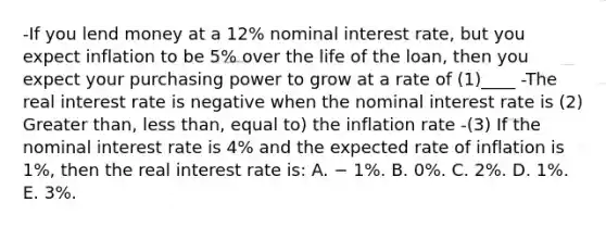 -If you lend money at a 12% nominal interest rate, but you expect inflation to be 5% over the life of the loan, then you expect your purchasing power to grow at a rate of (1)____ -The real interest rate is negative when the nominal interest rate is (2) Greater than, less than, equal to) the inflation rate -(3) If the nominal interest rate is 4% and the expected rate of inflation is 1%, then the real interest rate is: A. − 1%. B. 0%. C. 2%. D. 1%. E. 3%.