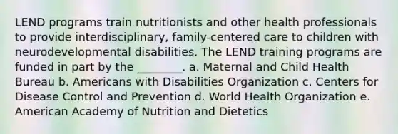 LEND programs train nutritionists and other health professionals to provide interdisciplinary, family-centered care to children with neurodevelopmental disabilities. The LEND training programs are funded in part by the ________. a. Maternal and Child Health Bureau b. Americans with Disabilities Organization c. Centers for Disease Control and Prevention d. World Health Organization e. American Academy of Nutrition and Dietetics