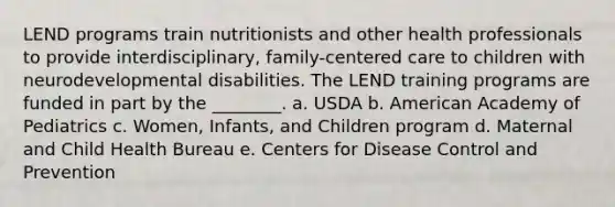 LEND programs train nutritionists and other health professionals to provide interdisciplinary, family-centered care to children with neurodevelopmental disabilities. The LEND training programs are funded in part by the ________. a. USDA b. American Academy of Pediatrics c. Women, Infants, and Children program d. Maternal and Child Health Bureau e. Centers for Disease Control and Prevention