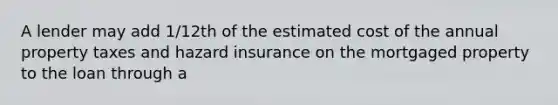 A lender may add 1/12th of the estimated cost of the annual property taxes and hazard insurance on the mortgaged property to the loan through a