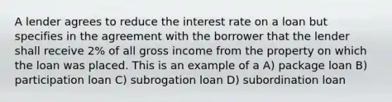 A lender agrees to reduce the interest rate on a loan but specifies in the agreement with the borrower that the lender shall receive 2% of all gross income from the property on which the loan was placed. This is an example of a A) package loan B) participation loan C) subrogation loan D) subordination loan