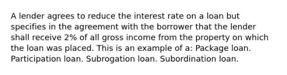 A lender agrees to reduce the interest rate on a loan but specifies in the agreement with the borrower that the lender shall receive 2% of all gross income from the property on which the loan was placed. This is an example of a: Package loan. Participation loan. Subrogation loan. Subordination loan.