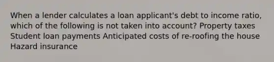 When a lender calculates a loan applicant's debt to income ratio, which of the following is not taken into account? Property taxes Student loan payments Anticipated costs of re-roofing the house Hazard insurance