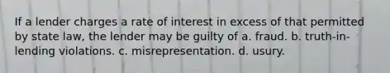 If a lender charges a rate of interest in excess of that permitted by state law, the lender may be guilty of a. fraud. b. truth-in-lending violations. c. misrepresentation. d. usury.