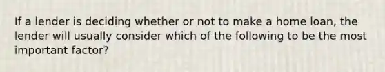 If a lender is deciding whether or not to make a home loan, the lender will usually consider which of the following to be the most important factor?