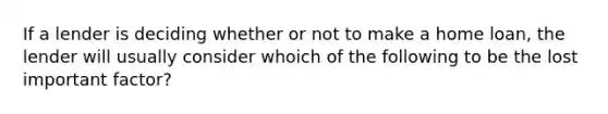 If a lender is deciding whether or not to make a home loan, the lender will usually consider whoich of the following to be the lost important factor?
