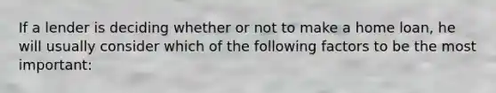If a lender is deciding whether or not to make a home loan, he will usually consider which of the following factors to be the most important:
