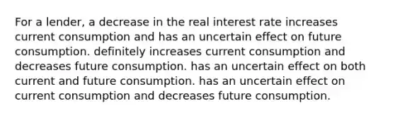 For a lender, a decrease in the real interest rate increases current consumption and has an uncertain effect on future consumption. definitely increases current consumption and decreases future consumption. has an uncertain effect on both current and future consumption. has an uncertain effect on current consumption and decreases future consumption.