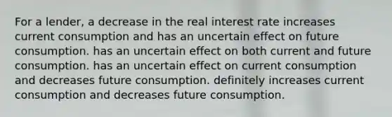 For a lender, a decrease in the real interest rate increases current consumption and has an uncertain effect on future consumption. has an uncertain effect on both current and future consumption. has an uncertain effect on current consumption and decreases future consumption. definitely increases current consumption and decreases future consumption.