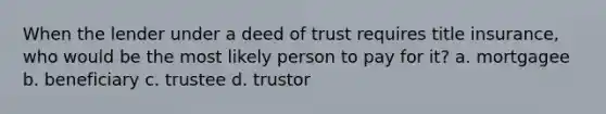 When the lender under a deed of trust requires title insurance, who would be the most likely person to pay for it? a. mortgagee b. beneficiary c. trustee d. trustor