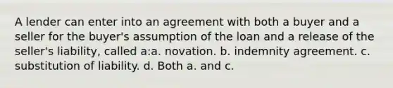 A lender can enter into an agreement with both a buyer and a seller for the buyer's assumption of the loan and a release of the seller's liability, called a:a. novation. b. indemnity agreement. c. substitution of liability. d. Both a. and c.