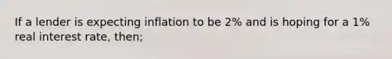 If a lender is expecting inflation to be 2% and is hoping for a 1% real interest rate, then;