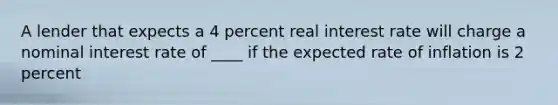 A lender that expects a 4 percent real interest rate will charge a nominal interest rate of ____ if the expected rate of inflation is 2 percent