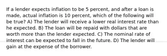 If a lender expects inflation to be 5 percent, and after a loan is made, actual inflation is 10 percent, which of the following will be true? A) The lender will receive a lower real interest rate than he expected. B) The loan will be repaid with dollars that are worth more than the lender expected. C) The nominal rate of interest can be expected to fall in the future. D) The lender will gain at the expense of the borrower.