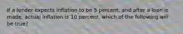 If a lender expects inflation to be 5 percent, and after a loan is made, actual inflation is 10 percent, which of the following will be true?