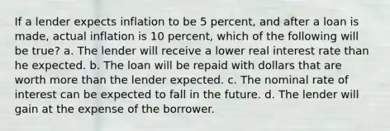 If a lender expects inflation to be 5 percent, and after a loan is made, actual inflation is 10 percent, which of the following will be true? a. The lender will receive a lower real interest rate than he expected. b. The loan will be repaid with dollars that are worth more than the lender expected. c. The nominal rate of interest can be expected to fall in the future. d. The lender will gain at the expense of the borrower.