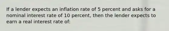 If a lender expects an inflation rate of 5 percent and asks for a nominal interest rate of 10 percent, then the lender expects to earn a real interest rate of: