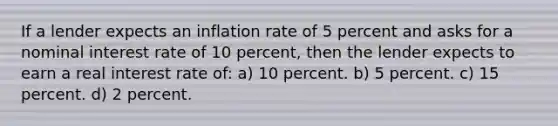 If a lender expects an inflation rate of 5 percent and asks for a nominal interest rate of 10 percent, then the lender expects to earn a real interest rate of: a) 10 percent. b) 5 percent. c) 15 percent. d) 2 percent.