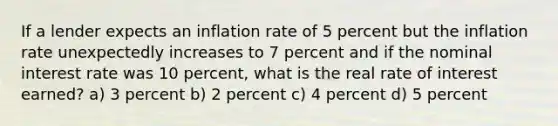 If a lender expects an inflation rate of 5 percent but the inflation rate unexpectedly increases to 7 percent and if the nominal interest rate was 10 percent, what is the real rate of interest earned? a) 3 percent b) 2 percent c) 4 percent d) 5 percent