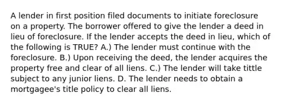 A lender in first position filed documents to initiate foreclosure on a property. The borrower offered to give the lender a deed in lieu of foreclosure. If the lender accepts the deed in lieu, which of the following is TRUE? A.) The lender must continue with the foreclosure. B.) Upon receiving the deed, the lender acquires the property free and clear of all liens. C.) The lender will take tittle subject to any junior liens. D. The lender needs to obtain a mortgagee's title policy to clear all liens.