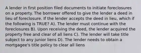 A lender in first position filed documents to initiate foreclosures on a property. The borrower offered to give the lender a deed in lieu of foreclosure. If the lender accepts the deed in lieu, which if the following is TRUE? A). The lender must continue with the foreclosures B). Upon receiving the deed, the lender acquired the property free and clear of all liens C). The lender will take title subject to any junior liens D). The lender needs to obtain a mortgagee's title policy to clear all liens