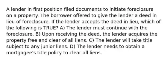 A lender in first position filed documents to initiate foreclosure on a property. The borrower offered to give the lender a deed in lieu of foreclosure. If the lender accepts the deed in lieu, which of the following is TRUE? A) The lender must continue with the foreclosure. B) Upon receiving the deed, the lender acquires the property free and clear of all liens. C) The lender will take title subject to any junior liens. D) The lender needs to obtain a mortgagee's title policy to clear all liens.