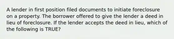 A lender in first position filed documents to initiate foreclosure on a property. The borrower offered to give the lender a deed in lieu of foreclosure. If the lender accepts the deed in lieu, which of the following is TRUE?