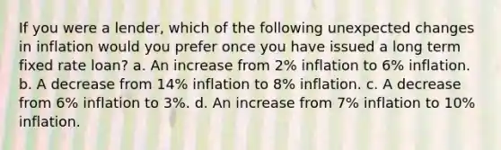 If you were a lender, which of the following unexpected changes in inflation would you prefer once you have issued a long term fixed rate loan? a. An increase from 2% inflation to 6% inflation. b. A decrease from 14% inflation to 8% inflation. c. A decrease from 6% inflation to 3%. d. An increase from 7% inflation to 10% inflation.