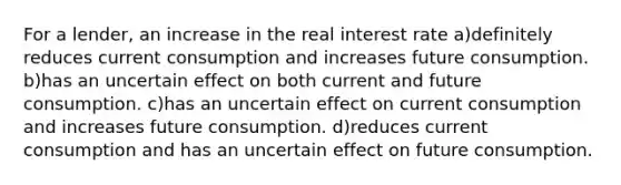 For a lender, an increase in the real interest rate a)definitely reduces current consumption and increases future consumption. b)has an uncertain effect on both current and future consumption. c)has an uncertain effect on current consumption and increases future consumption. d)reduces current consumption and has an uncertain effect on future consumption.